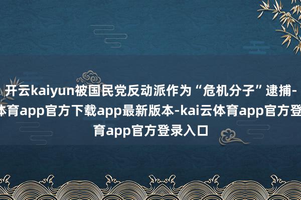 开云kaiyun被国民党反动派作为“危机分子”逮捕-kai云体育app官方下载app最新版本-kai云体育app官方登录入口