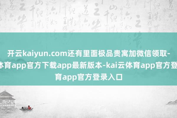 开云kaiyun.com还有里面极品贵寓加微信领取-kai云体育app官方下载app最新版本-kai云体育app官方登录入口