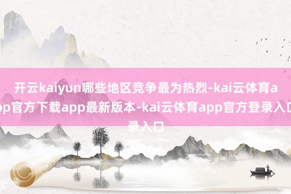 开云kaiyun哪些地区竞争最为热烈-kai云体育app官方下载app最新版本-kai云体育app官方登录入口