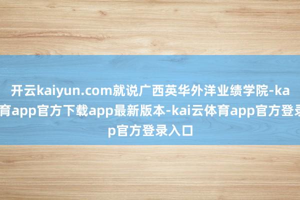 开云kaiyun.com就说广西英华外洋业绩学院-kai云体育app官方下载app最新版本-kai云体育app官方登录入口