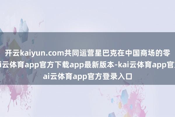 开云kaiyun.com共同运营星巴克在中国商场的零卖业务-kai云体育app官方下载app最新版本-kai云体育app官方登录入口