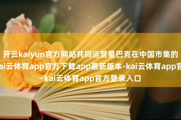 开云kaiyun官方网站共同运营星巴克在中国市集的零卖业务-kai云体育app官方下载app最新版本-kai云体育app官方登录入口